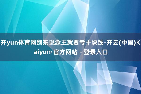 开yun体育网别东说念主就要亏十块钱-开云(中国)Kaiyun·官方网站 - 登录入口