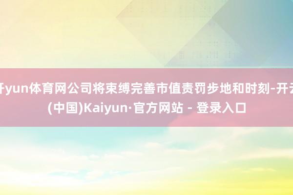 开yun体育网公司将束缚完善市值责罚步地和时刻-开云(中国)Kaiyun·官方网站 - 登录入口