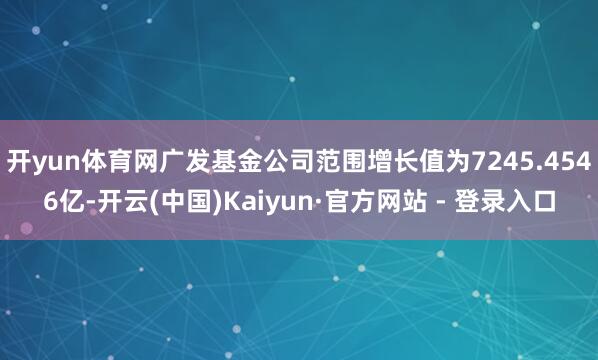 开yun体育网广发基金公司范围增长值为7245.4546亿-开云(中国)Kaiyun·官方网站 - 登录入口