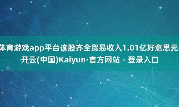 体育游戏app平台该股齐全贸易收入1.01亿好意思元-开云(中国)Kaiyun·官方网站 - 登录入口