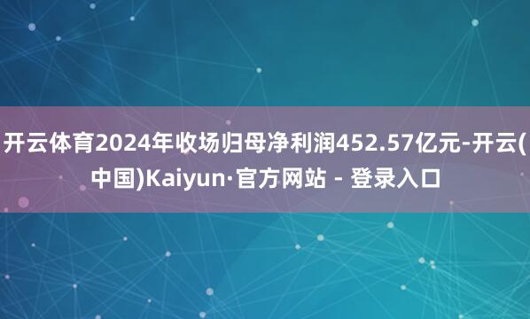 开云体育2024年收场归母净利润452.57亿元-开云(中国)Kaiyun·官方网站 - 登录入口