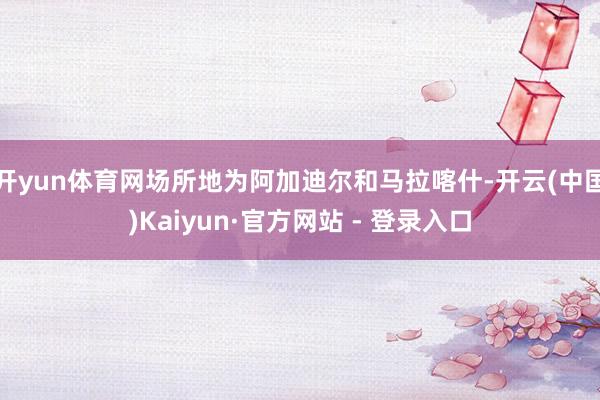 开yun体育网场所地为阿加迪尔和马拉喀什-开云(中国)Kaiyun·官方网站 - 登录入口