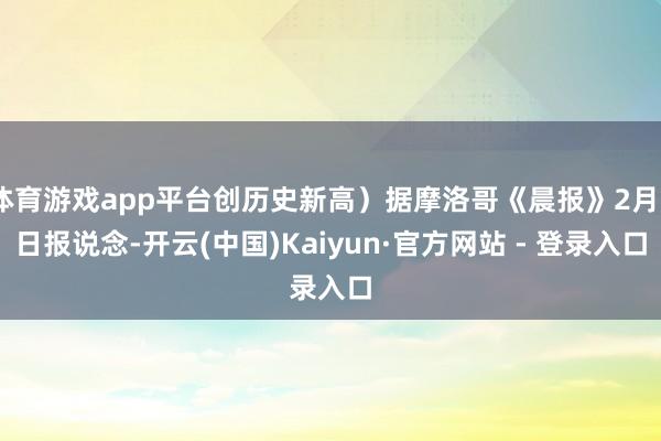 体育游戏app平台创历史新高）据摩洛哥《晨报》2月5日报说念-开云(中国)Kaiyun·官方网站 - 登录入口