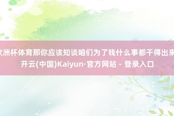 欧洲杯体育那你应该知谈咱们为了钱什么事都干得出来-开云(中国)Kaiyun·官方网站 - 登录入口