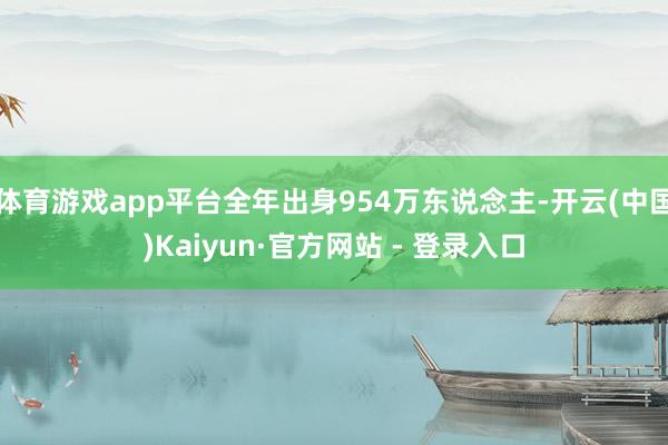体育游戏app平台全年出身954万东说念主-开云(中国)Kaiyun·官方网站 - 登录入口