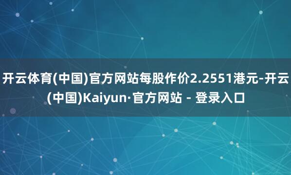 开云体育(中国)官方网站每股作价2.2551港元-开云(中国)Kaiyun·官方网站 - 登录入口