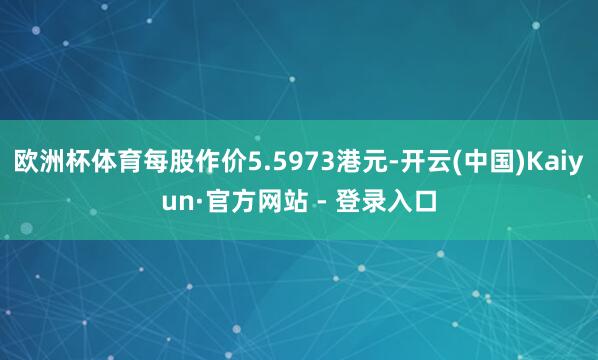 欧洲杯体育每股作价5.5973港元-开云(中国)Kaiyun·官方网站 - 登录入口