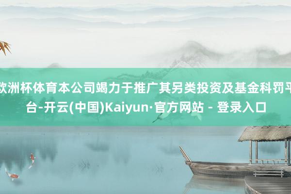 欧洲杯体育　　本公司竭力于推广其另类投资及基金科罚平台-开云(中国)Kaiyun·官方网站 - 登录入口