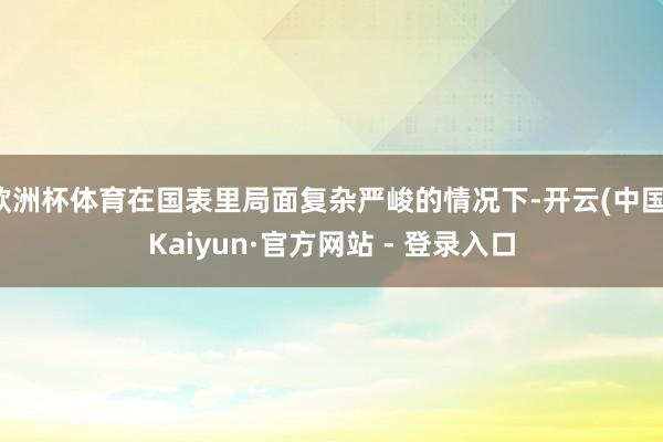 欧洲杯体育在国表里局面复杂严峻的情况下-开云(中国)Kaiyun·官方网站 - 登录入口