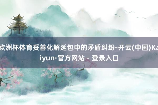 欧洲杯体育妥善化解延包中的矛盾纠纷-开云(中国)Kaiyun·官方网站 - 登录入口