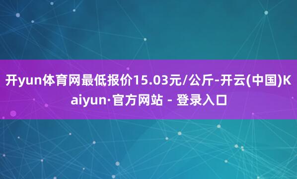 开yun体育网最低报价15.03元/公斤-开云(中国)Kaiyun·官方网站 - 登录入口