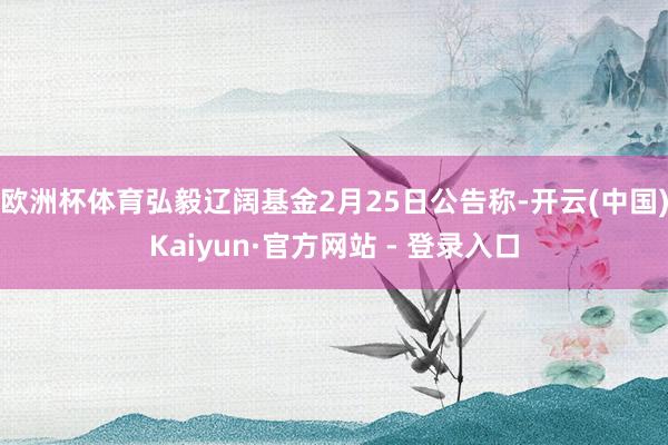 欧洲杯体育弘毅辽阔基金2月25日公告称-开云(中国)Kaiyun·官方网站 - 登录入口
