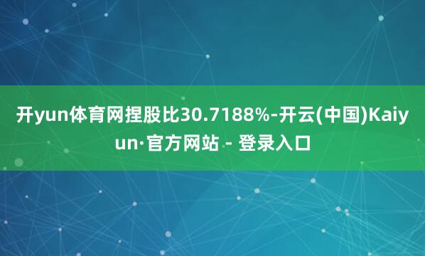 开yun体育网捏股比30.7188%-开云(中国)Kaiyun·官方网站 - 登录入口