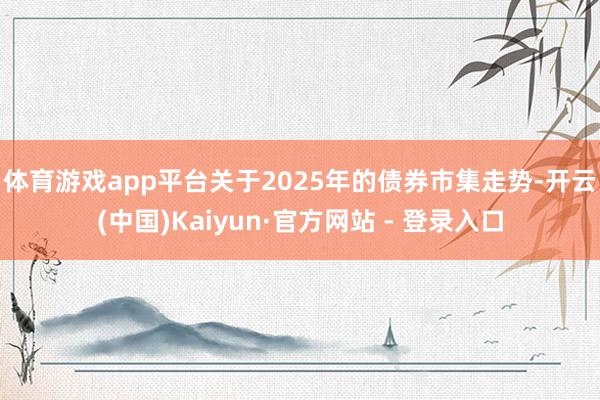体育游戏app平台　　关于2025年的债券市集走势-开云(中国)Kaiyun·官方网站 - 登录入口