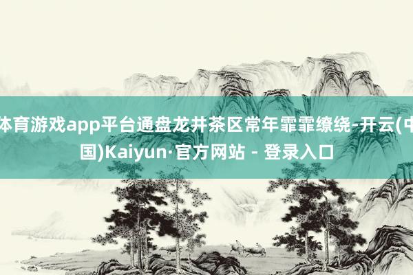 体育游戏app平台通盘龙井茶区常年霏霏缭绕-开云(中国)Kaiyun·官方网站 - 登录入口