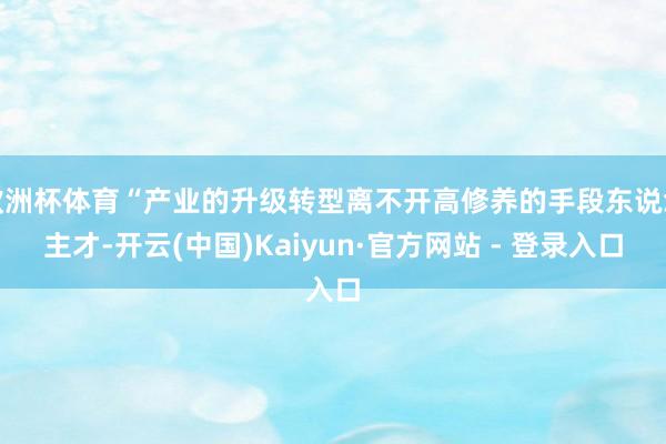 欧洲杯体育“产业的升级转型离不开高修养的手段东说念主才-开云(中国)Kaiyun·官方网站 - 登录入口