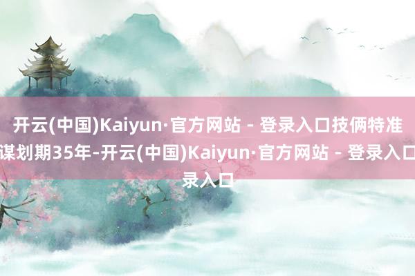开云(中国)Kaiyun·官方网站 - 登录入口技俩特准谋划期35年-开云(中国)Kaiyun·官方网站 - 登录入口