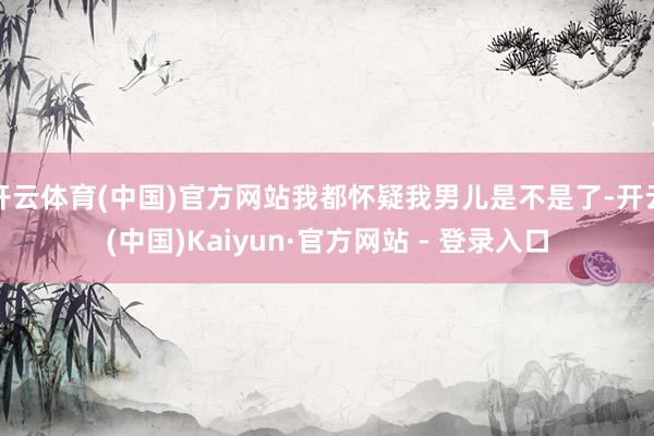 开云体育(中国)官方网站我都怀疑我男儿是不是了-开云(中国)Kaiyun·官方网站 - 登录入口