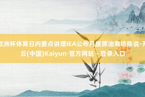 欧洲杯体育日内要点讲理IEA公布月度原油商场陈说-开云(中国)Kaiyun·官方网站 - 登录入口