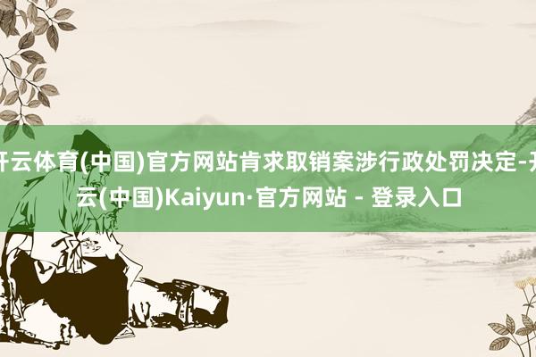 开云体育(中国)官方网站肯求取销案涉行政处罚决定-开云(中国)Kaiyun·官方网站 - 登录入口