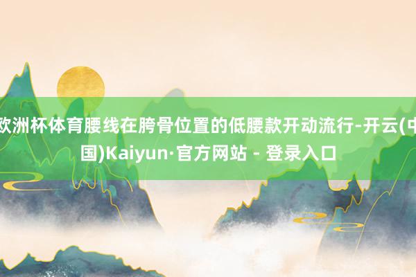欧洲杯体育腰线在胯骨位置的低腰款开动流行-开云(中国)Kaiyun·官方网站 - 登录入口