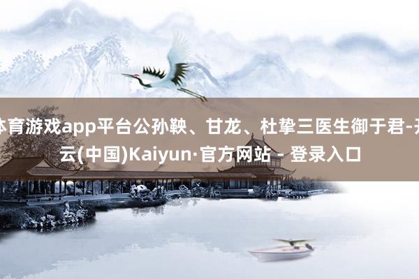 体育游戏app平台公孙鞅、甘龙、杜挚三医生御于君-开云(中国)Kaiyun·官方网站 - 登录入口