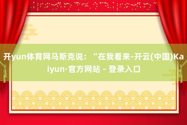 开yun体育网　　马斯克说：“在我看来-开云(中国)Kaiyun·官方网站 - 登录入口