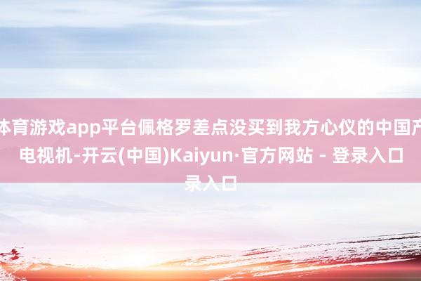 体育游戏app平台佩格罗差点没买到我方心仪的中国产电视机-开云(中国)Kaiyun·官方网站 - 登录入口
