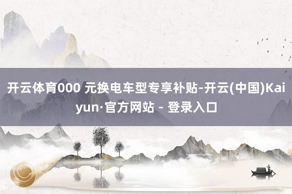 开云体育000 元换电车型专享补贴-开云(中国)Kaiyun·官方网站 - 登录入口
