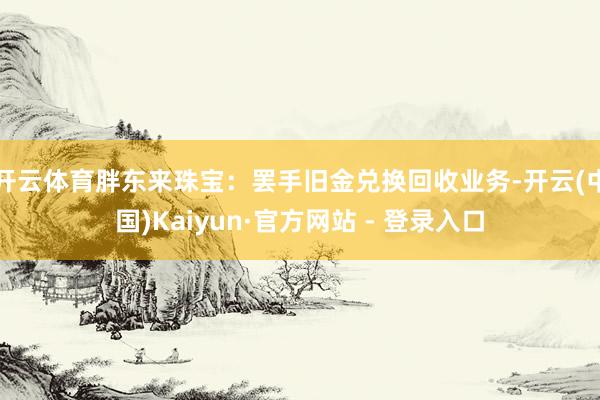 开云体育胖东来珠宝：罢手旧金兑换回收业务-开云(中国)Kaiyun·官方网站 - 登录入口