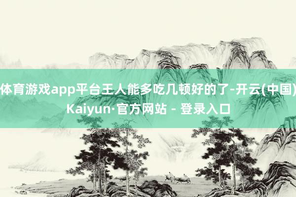 体育游戏app平台王人能多吃几顿好的了-开云(中国)Kaiyun·官方网站 - 登录入口