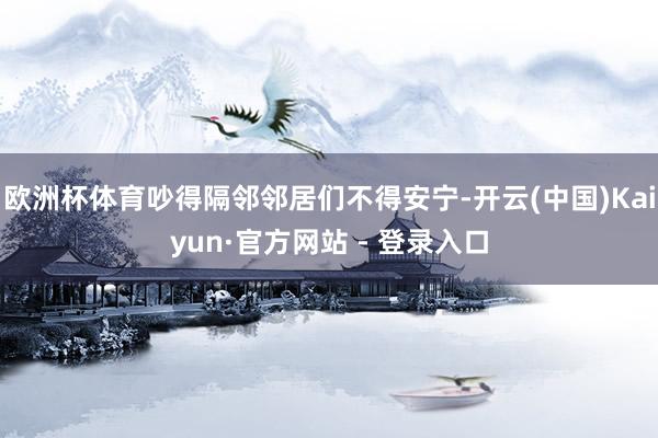 欧洲杯体育吵得隔邻邻居们不得安宁-开云(中国)Kaiyun·官方网站 - 登录入口