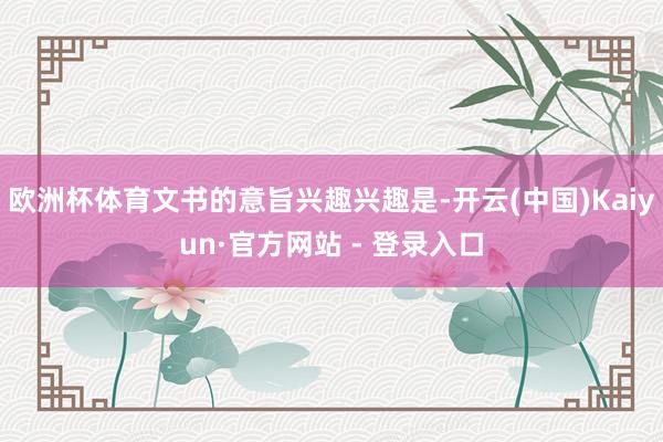 欧洲杯体育文书的意旨兴趣兴趣是-开云(中国)Kaiyun·官方网站 - 登录入口