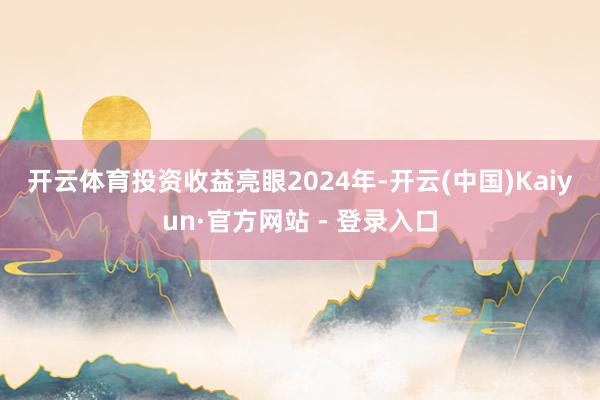 开云体育　　投资收益亮眼　　2024年-开云(中国)Kaiyun·官方网站 - 登录入口