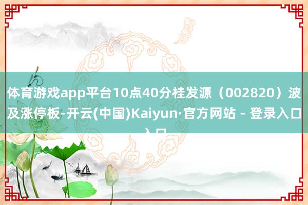 体育游戏app平台10点40分桂发源（002820）波及涨停板-开云(中国)Kaiyun·官方网站 - 登录入口