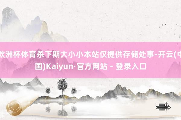 欧洲杯体育杀下期大小小本站仅提供存储处事-开云(中国)Kaiyun·官方网站 - 登录入口
