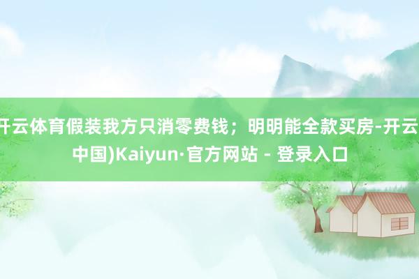 开云体育假装我方只消零费钱；明明能全款买房-开云(中国)Kaiyun·官方网站 - 登录入口