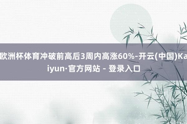欧洲杯体育冲破前高后3周内高涨60%-开云(中国)Kaiyun·官方网站 - 登录入口