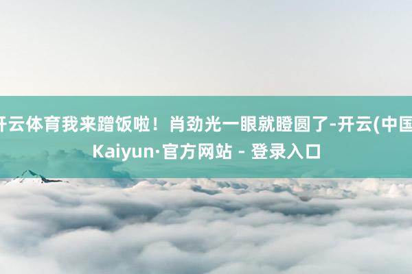 开云体育我来蹭饭啦！肖劲光一眼就瞪圆了-开云(中国)Kaiyun·官方网站 - 登录入口