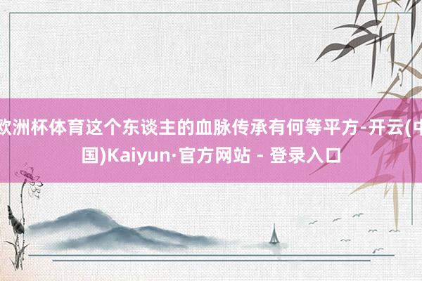 欧洲杯体育这个东谈主的血脉传承有何等平方-开云(中国)Kaiyun·官方网站 - 登录入口