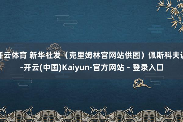 开云体育 新华社发（克里姆林宫网站供图）佩斯科夫说-开云(中国)Kaiyun·官方网站 - 登录入口