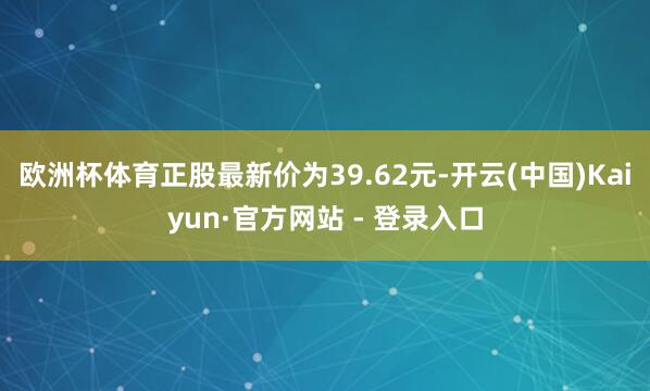 欧洲杯体育正股最新价为39.62元-开云(中国)Kaiyun·官方网站 - 登录入口