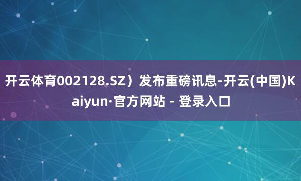 开云体育002128.SZ)发布重磅讯息-开云(中国)Kaiyun·官方网站 - 登录入口