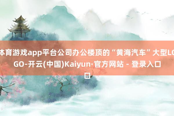 体育游戏app平台公司办公楼顶的“黄海汽车”大型LOGO-开云(中国)Kaiyun·官方网站 - 登录入口