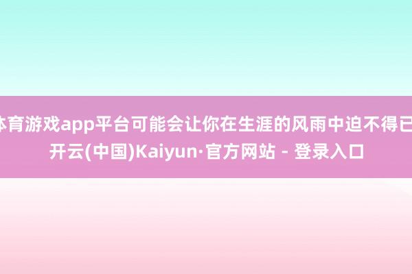 体育游戏app平台可能会让你在生涯的风雨中迫不得已-开云(中国)Kaiyun·官方网站 - 登录入口