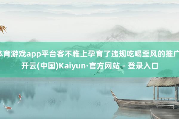 体育游戏app平台客不雅上孕育了违规吃喝歪风的推广-开云(中国)Kaiyun·官方网站 - 登录入口