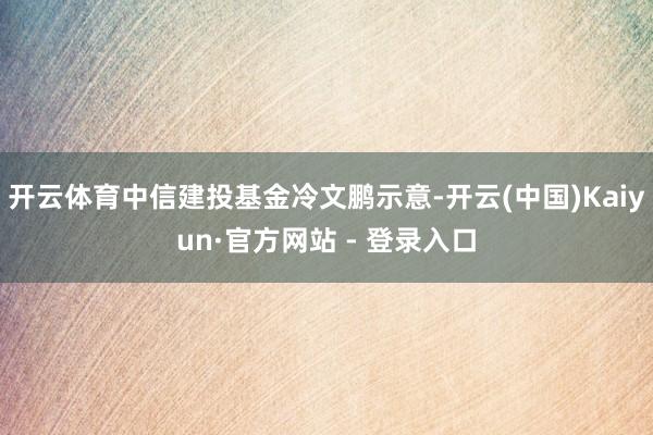 开云体育中信建投基金冷文鹏示意-开云(中国)Kaiyun·官方网站 - 登录入口