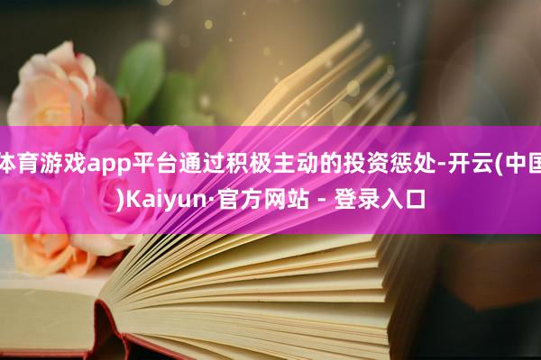 体育游戏app平台通过积极主动的投资惩处-开云(中国)Kaiyun·官方网站 - 登录入口