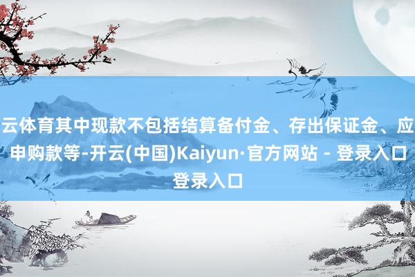 开云体育其中现款不包括结算备付金、存出保证金、应收申购款等-开云(中国)Kaiyun·官方网站 - 登录入口