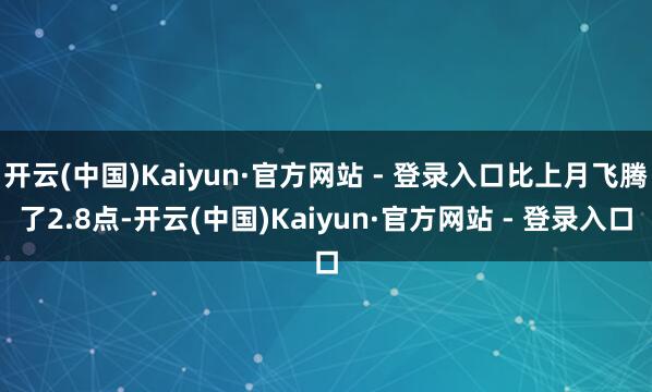 开云(中国)Kaiyun·官方网站 - 登录入口比上月飞腾了2.8点-开云(中国)Kaiyun·官方网站 - 登录入口